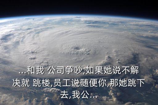...和我 公司爭(zhēng)吵,如果她說不解決就 跳樓,員工說隨便你,那她跳下去,我公...