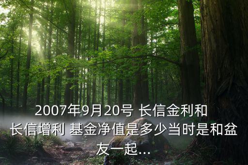 2007年9月20號 長信金利和 長信增利 基金凈值是多少當時是和盆友一起...