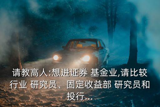 請(qǐng)教高人:想進(jìn)證券 基金業(yè),請(qǐng)比較行業(yè) 研究員、固定收益部 研究員和投行...