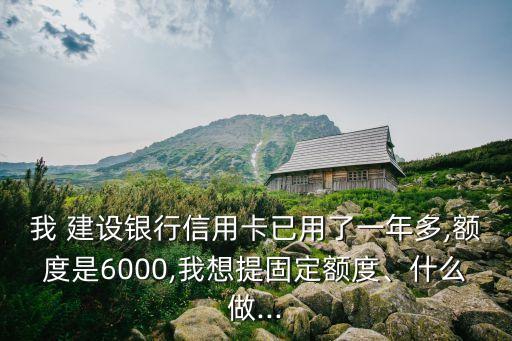 我 建設(shè)銀行信用卡已用了一年多,額度是6000,我想提固定額度、什么做...