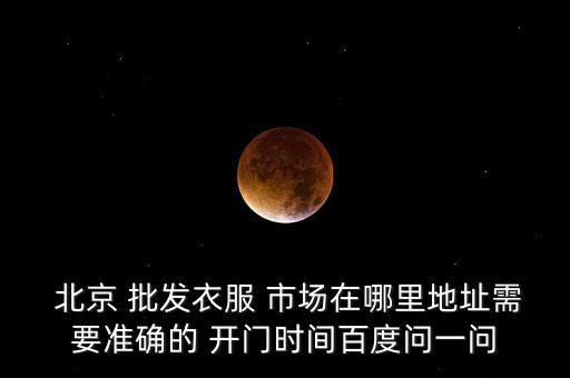  北京 批發(fā)衣服 市場(chǎng)在哪里地址需要準(zhǔn)確的 開門時(shí)間百度問(wèn)一問(wèn)