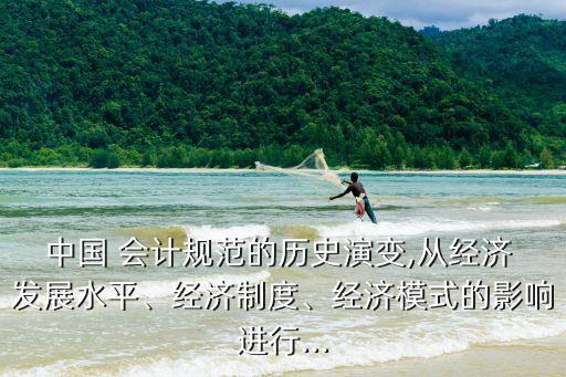 中國 會(huì)計(jì)規(guī)范的歷史演變,從經(jīng)濟(jì) 發(fā)展水平、經(jīng)濟(jì)制度、經(jīng)濟(jì)模式的影響進(jìn)行...