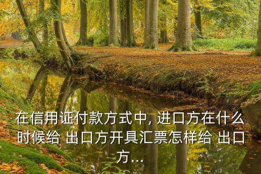 在信用證付款方式中, 進(jìn)口方在什么時(shí)候給 出口方開(kāi)具匯票怎樣給 出口方...