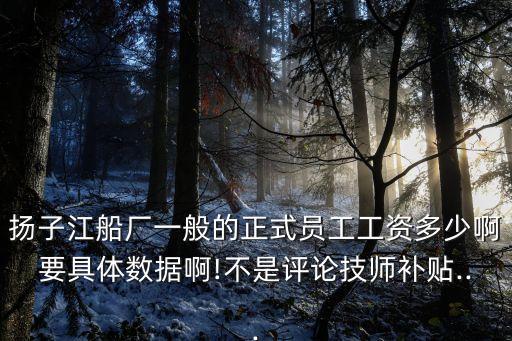 揚子江船廠一般的正式員工工資多少啊要具體數(shù)據(jù)啊!不是評論技師補貼...