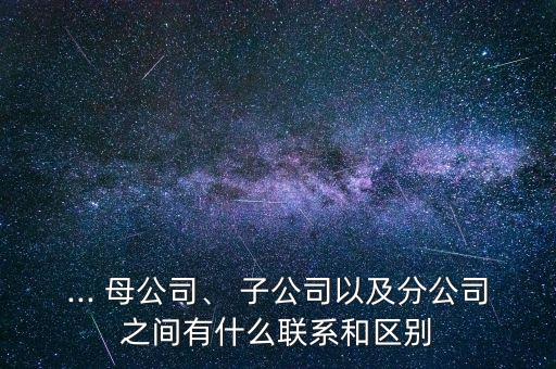 ... 母公司、 子公司以及分公司之間有什么聯(lián)系和區(qū)別