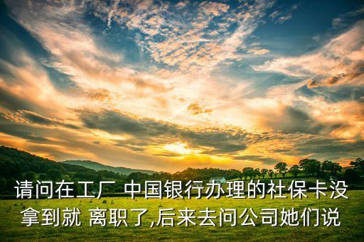 請(qǐng)問在工廠 中國銀行辦理的社保卡沒拿到就 離職了,后來去問公司她們說