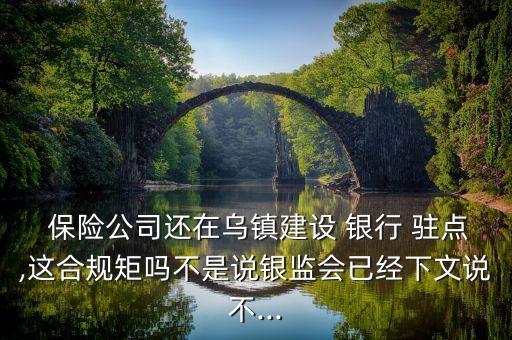  保險(xiǎn)公司還在烏鎮(zhèn)建設(shè) 銀行 駐點(diǎn),這合規(guī)矩嗎不是說銀監(jiān)會已經(jīng)下文說不...