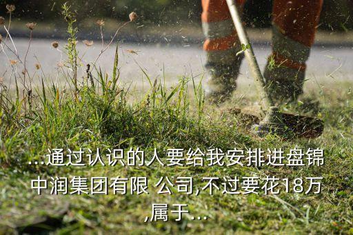 ...通過認(rèn)識的人要給我安排進(jìn)盤錦中潤集團(tuán)有限 公司,不過要花18萬,屬于...