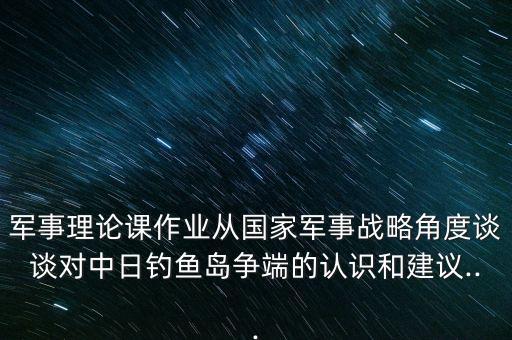 軍事理論課作業(yè)從國(guó)家軍事戰(zhàn)略角度談?wù)剬?duì)中日釣魚(yú)島爭(zhēng)端的認(rèn)識(shí)和建議...