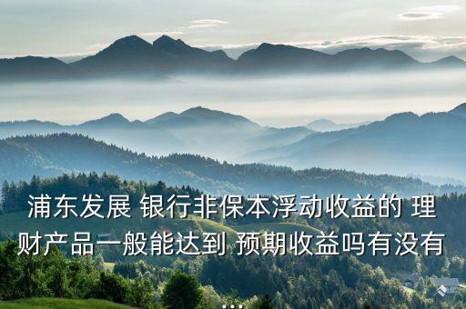 浦東發(fā)展 銀行非保本浮動(dòng)收益的 理財(cái)產(chǎn)品一般能達(dá)到 預(yù)期收益嗎有沒(méi)有...