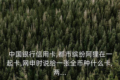  中國(guó)銀行信用卡,都市繽紛阿貍在一起卡,網(wǎng)申時(shí)說(shuō)給一張全幣種什么卡,兩...
