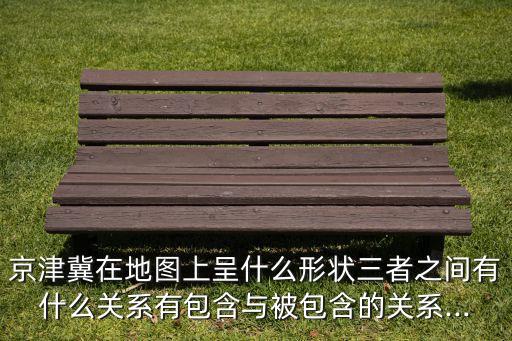 京津冀在地圖上呈什么形狀三者之間有什么關系有包含與被包含的關系...