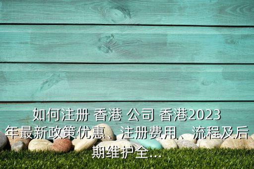 如何注冊 香港 公司 香港2023年最新政策優(yōu)惠、注冊費用、流程及后期維護全...