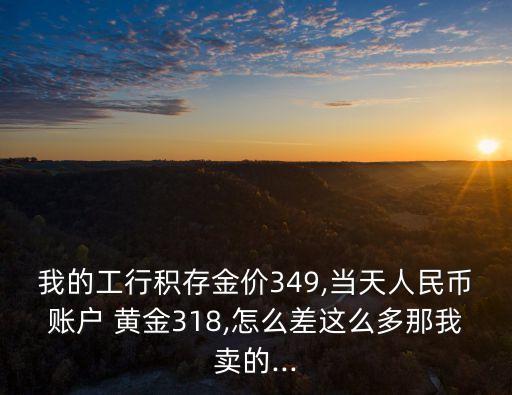 我的工行積存金價349,當(dāng)天人民幣賬戶 黃金318,怎么差這么多那我賣的...