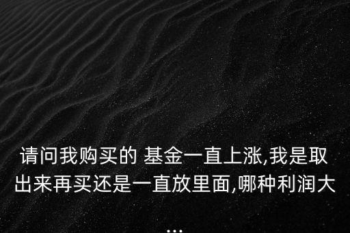 請(qǐng)問我購買的 基金一直上漲,我是取出來再買還是一直放里面,哪種利潤(rùn)大...