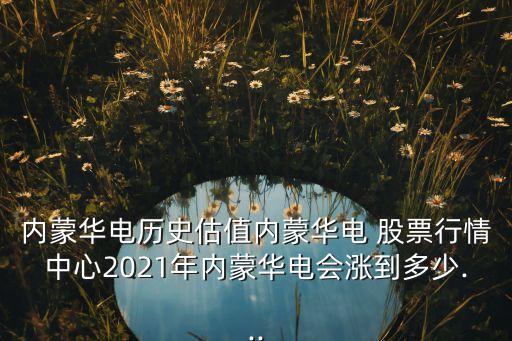 內蒙華電歷史估值內蒙華電 股票行情中心2021年內蒙華電會漲到多少...