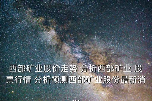 西部礦業(yè)股價走勢 分析西部礦業(yè) 股票行情 分析預(yù)測西部礦業(yè)股份最新消...