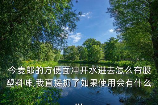  今麥郎的方便面沖開水進(jìn)去怎么有股塑料味,我直接扔了如果使用會有什么...