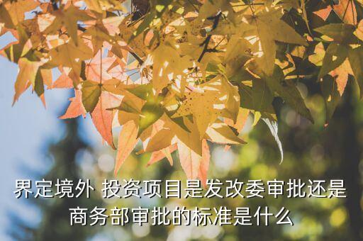 界定境外 投資項目是發(fā)改委審批還是商務(wù)部審批的標準是什么