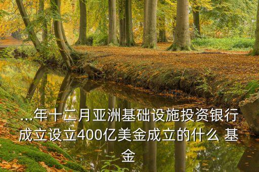 ...年十二月亞洲基礎設施投資銀行成立設立400億美金成立的什么 基金