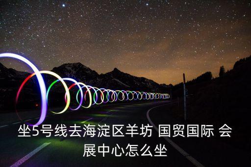 坐5號(hào)線去海淀區(qū)羊坊 國貿(mào)國際 會(huì)展中心怎么坐