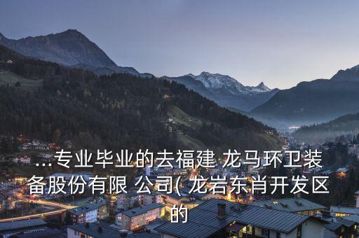 ...專(zhuān)業(yè)畢業(yè)的去福建 龍馬環(huán)衛(wèi)裝備股份有限 公司( 龍巖東肖開(kāi)發(fā)區(qū)的