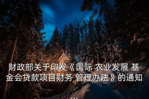 財政部關于印發(fā)《國際 農業(yè)發(fā)展 基金會貸款項目財務 管理辦法》的通知...