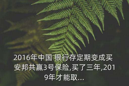2016年中國(guó) 銀行存定期變成買(mǎi) 安邦共贏3號(hào)保險(xiǎn),買(mǎi)了三年,2019年才能取...