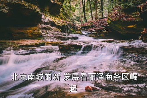  北京南城的新 發(fā)展看麗澤商務區(qū)崛起