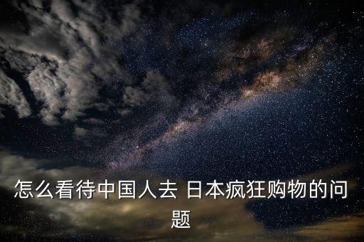 怎么看待中國(guó)人去 日本瘋狂購(gòu)物的問題