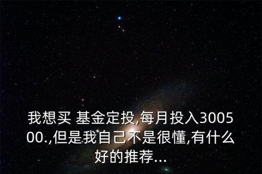 我想買(mǎi) 基金定投,每月投入300500.,但是我自己不是很懂,有什么好的推薦...