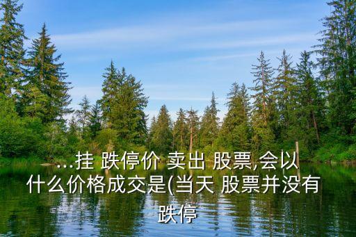 ...掛 跌停價 賣出 股票,會以什么價格成交是(當天 股票并沒有 跌停