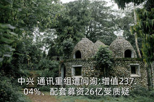 中興 通訊重組遭問(wèn)詢:增值237.04%、配套募資26億受質(zhì)疑