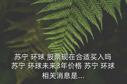  蘇寧 環(huán)球 股票現在合適買入嗎 蘇寧 環(huán)球未來3年價格 蘇寧 環(huán)球相關消息是...