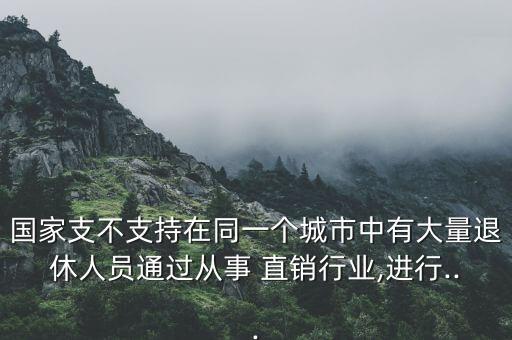 國家支不支持在同一個城市中有大量退休人員通過從事 直銷行業(yè),進(jìn)行...