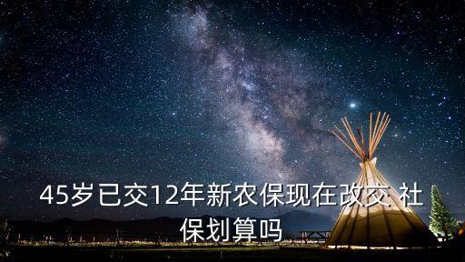 45歲已交12年新農(nóng)?，F(xiàn)在改交 社保劃算嗎