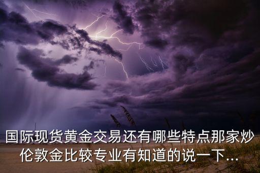 國(guó)際現(xiàn)貨黃金交易還有哪些特點(diǎn)那家炒倫敦金比較專業(yè)有知道的說一下...