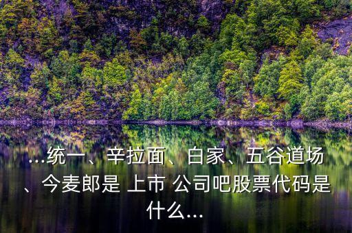 ...統(tǒng)一、辛拉面、白家、五谷道場、今麥郎是 上市 公司吧股票代碼是什么...