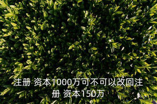 注冊 資本1000萬可不可以改回注冊 資本150萬