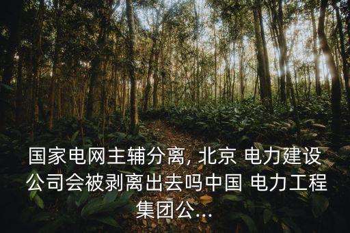 國家電網(wǎng)主輔分離, 北京 電力建設(shè) 公司會被剝離出去嗎中國 電力工程集團(tuán)公...