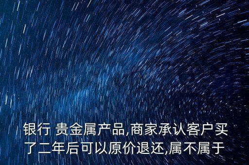  銀行 貴金屬產(chǎn)品,商家承認(rèn)客戶買了二年后可以原價(jià)退還,屬不屬于
