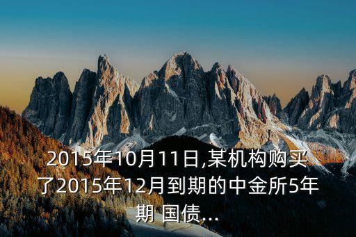 2015年10月11日,某機(jī)構(gòu)購(gòu)買了2015年12月到期的中金所5年期 國(guó)債...