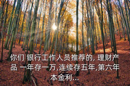 你們 銀行工作人員推薦的, 理財產品 一年存一萬,連續(xù)存五年,第六年本金利...