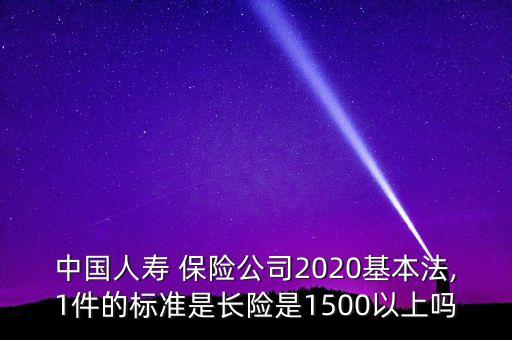 中國人壽 保險公司2020基本法,1件的標準是長險是1500以上嗎