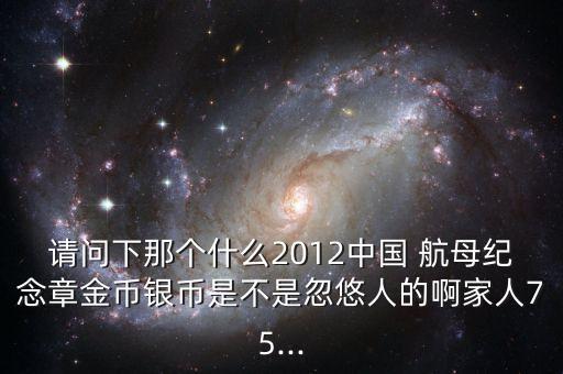 請(qǐng)問(wèn)下那個(gè)什么2012中國(guó) 航母紀(jì)念章金幣銀幣是不是忽悠人的啊家人75...