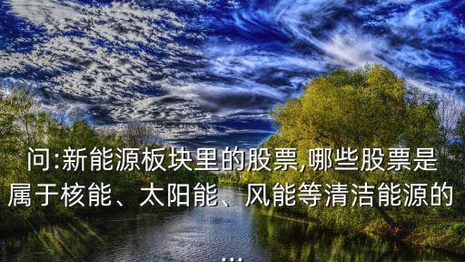 問:新能源板塊里的股票,哪些股票是屬于核能、太陽能、風(fēng)能等清潔能源的...