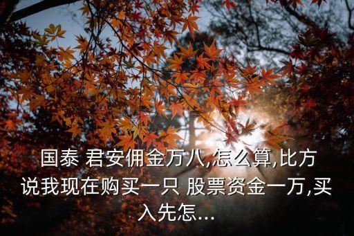  國(guó)泰 君安傭金萬(wàn)八,怎么算,比方說(shuō)我現(xiàn)在購(gòu)買一只 股票資金一萬(wàn),買入先怎...