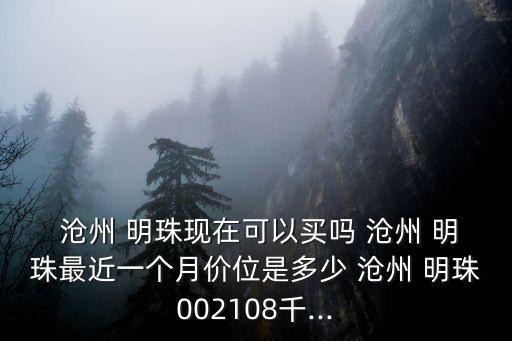  滄州 明珠現(xiàn)在可以買嗎 滄州 明珠最近一個月價位是多少 滄州 明珠002108千...