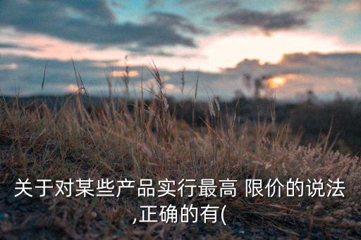 關(guān)于對(duì)某些產(chǎn)品實(shí)行最高 限價(jià)的說法,正確的有(