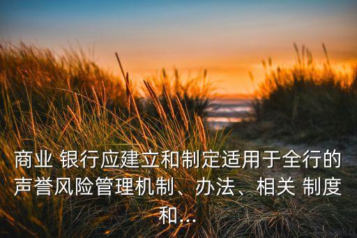 商業(yè) 銀行應(yīng)建立和制定適用于全行的聲譽(yù)風(fēng)險管理機(jī)制、辦法、相關(guān) 制度和...